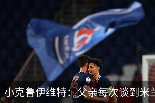小克鲁伊维特：父亲每次谈到米兰都充满爱意，能理解那种感受