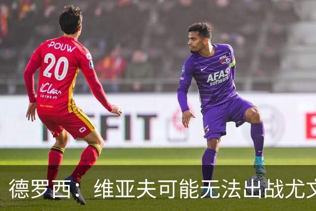 德罗西：维亚夫可能无法出战尤文；为自己与球迷的冲突道歉